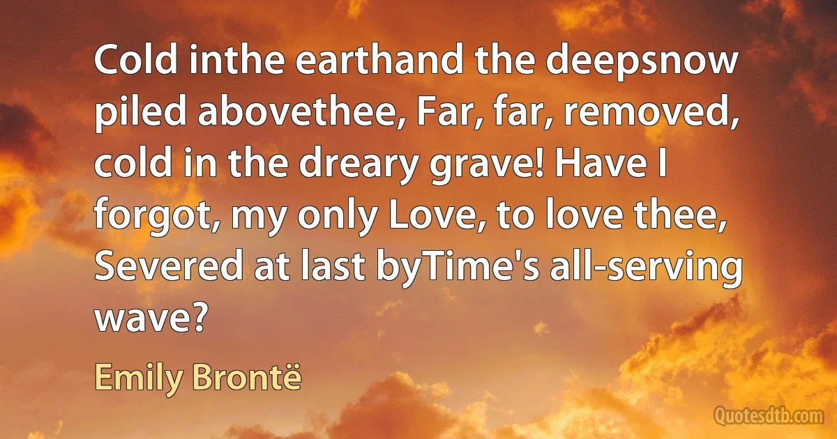 Cold inthe earthand the deepsnow piled abovethee, Far, far, removed, cold in the dreary grave! Have I forgot, my only Love, to love thee, Severed at last byTime's all-serving wave? (Emily Brontë)