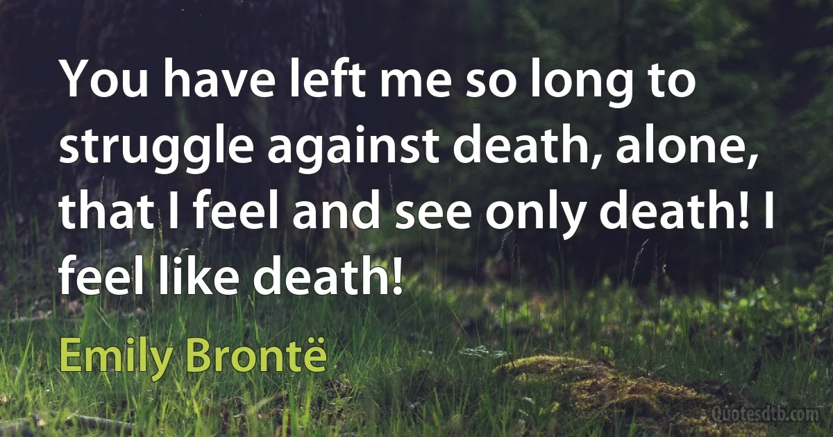 You have left me so long to struggle against death, alone, that I feel and see only death! I feel like death! (Emily Brontë)