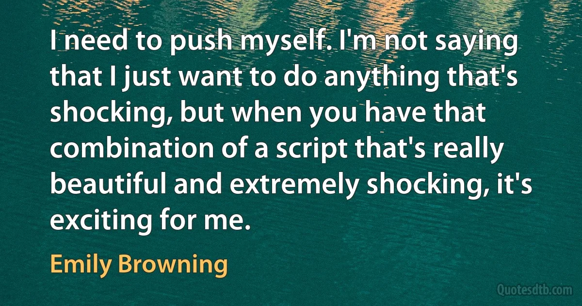 I need to push myself. I'm not saying that I just want to do anything that's shocking, but when you have that combination of a script that's really beautiful and extremely shocking, it's exciting for me. (Emily Browning)