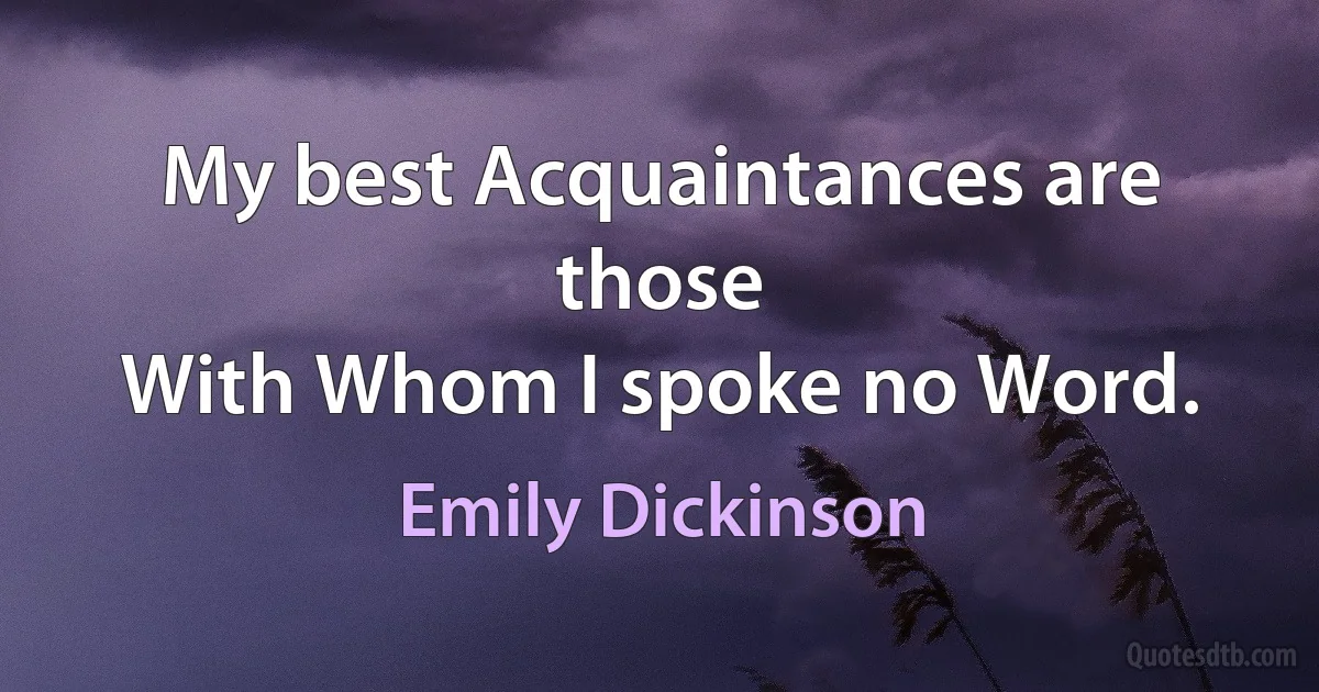 My best Acquaintances are those
With Whom I spoke no Word. (Emily Dickinson)