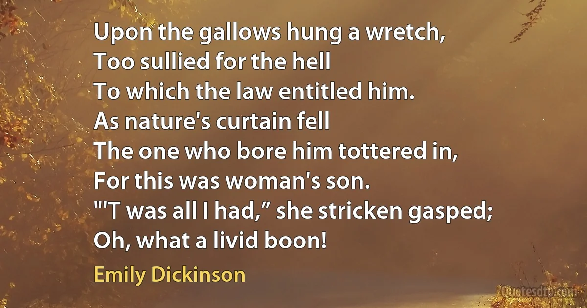 Upon the gallows hung a wretch,
Too sullied for the hell	
To which the law entitled him.
As nature's curtain fell
The one who bore him tottered in,
For this was woman's son.
"'T was all I had,” she stricken gasped;
Oh, what a livid boon! (Emily Dickinson)