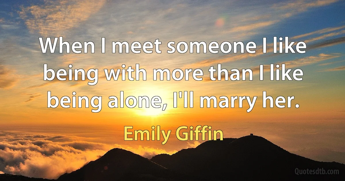 When I meet someone I like being with more than I like being alone, I'll marry her. (Emily Giffin)