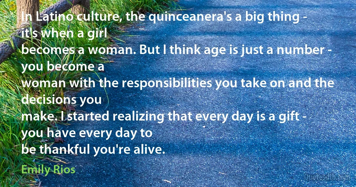 In Latino culture, the quinceanera's a big thing - it's when a girl
becomes a woman. But I think age is just a number - you become a
woman with the responsibilities you take on and the decisions you
make. I started realizing that every day is a gift - you have every day to
be thankful you're alive. (Emily Rios)