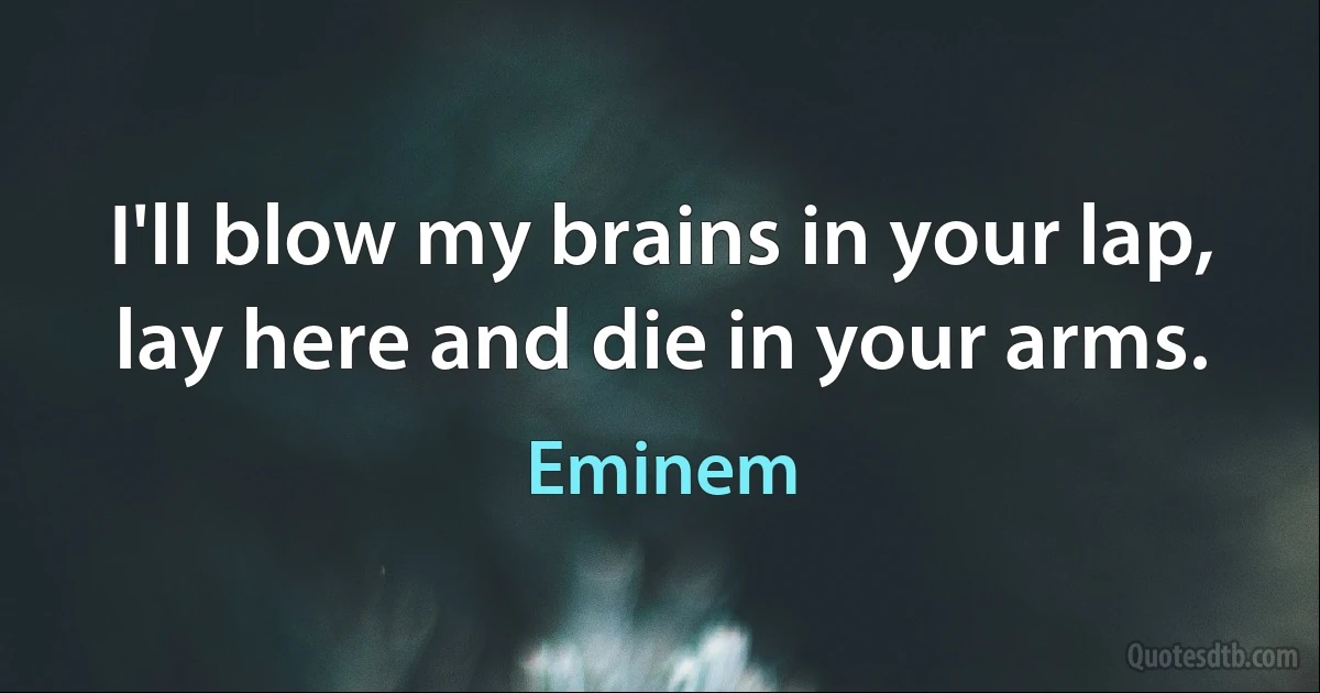 I'll blow my brains in your lap, lay here and die in your arms. (Eminem)