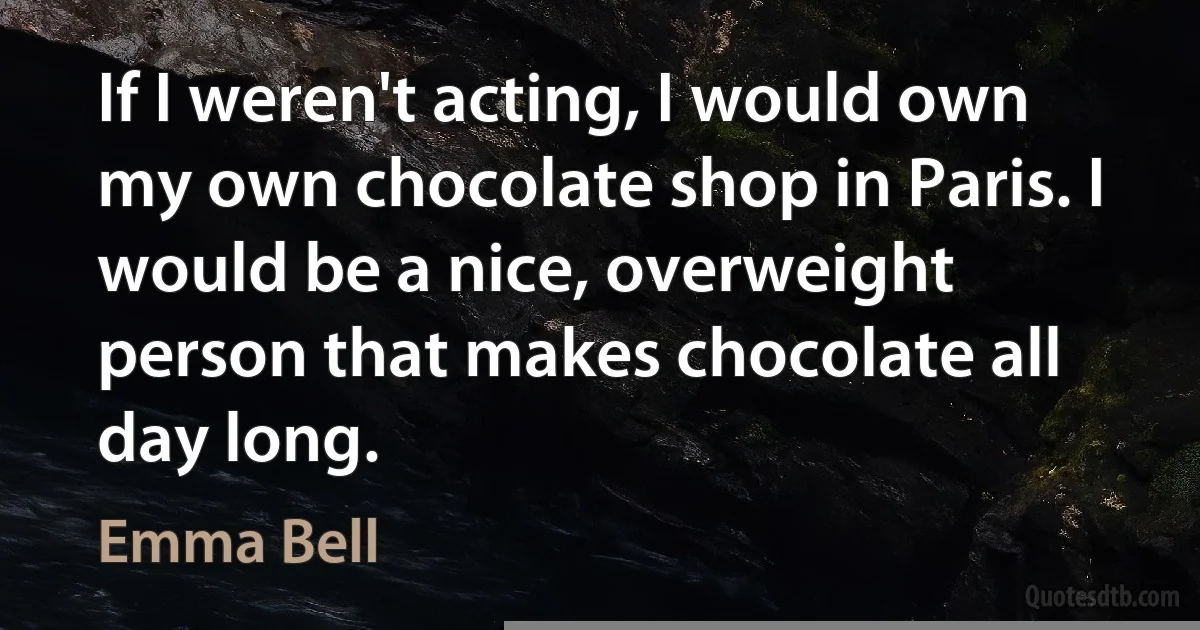 If I weren't acting, I would own my own chocolate shop in Paris. I would be a nice, overweight person that makes chocolate all day long. (Emma Bell)