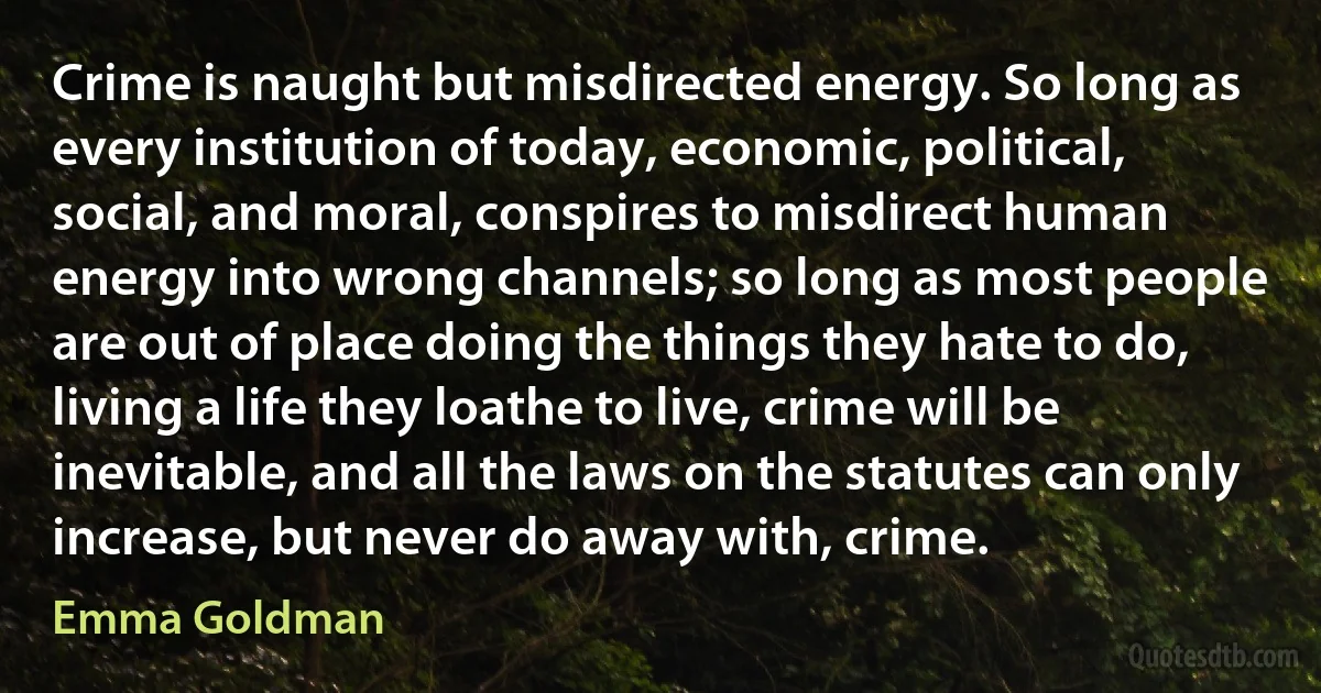 Crime is naught but misdirected energy. So long as every institution of today, economic, political, social, and moral, conspires to misdirect human energy into wrong channels; so long as most people are out of place doing the things they hate to do, living a life they loathe to live, crime will be inevitable, and all the laws on the statutes can only increase, but never do away with, crime. (Emma Goldman)