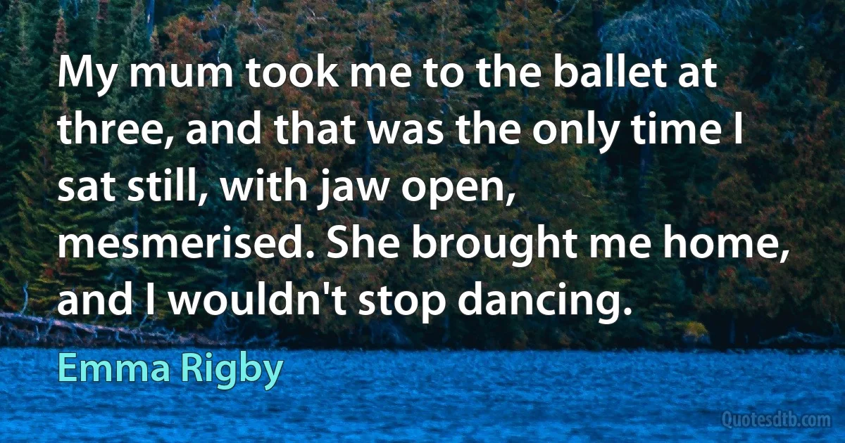 My mum took me to the ballet at three, and that was the only time I sat still, with jaw open, mesmerised. She brought me home, and I wouldn't stop dancing. (Emma Rigby)