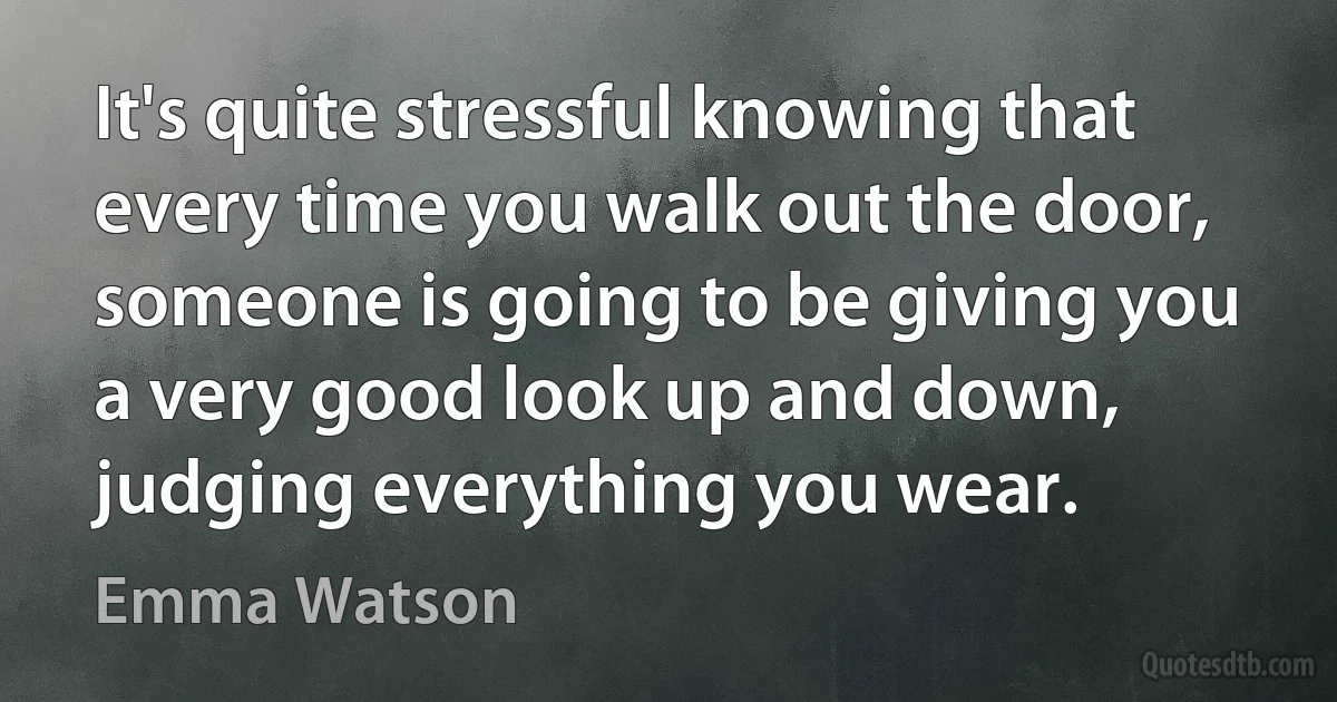 It's quite stressful knowing that every time you walk out the door, someone is going to be giving you a very good look up and down, judging everything you wear. (Emma Watson)