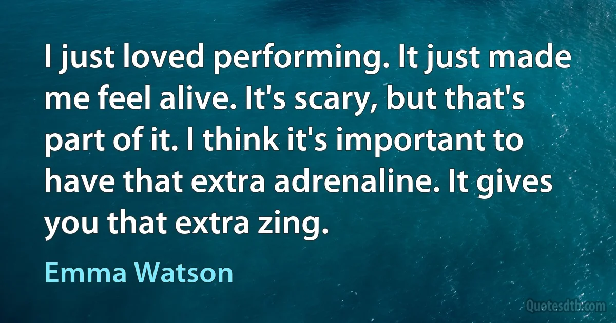 I just loved performing. It just made me feel alive. It's scary, but that's part of it. I think it's important to have that extra adrenaline. It gives you that extra zing. (Emma Watson)