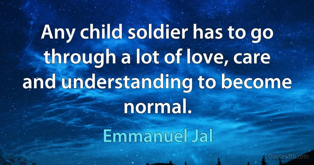 Any child soldier has to go through a lot of love, care and understanding to become normal. (Emmanuel Jal)