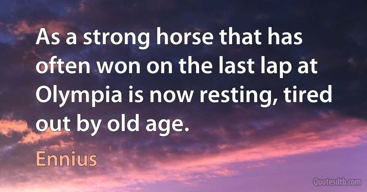 As a strong horse that has often won on the last lap at Olympia is now resting, tired out by old age. (Ennius)