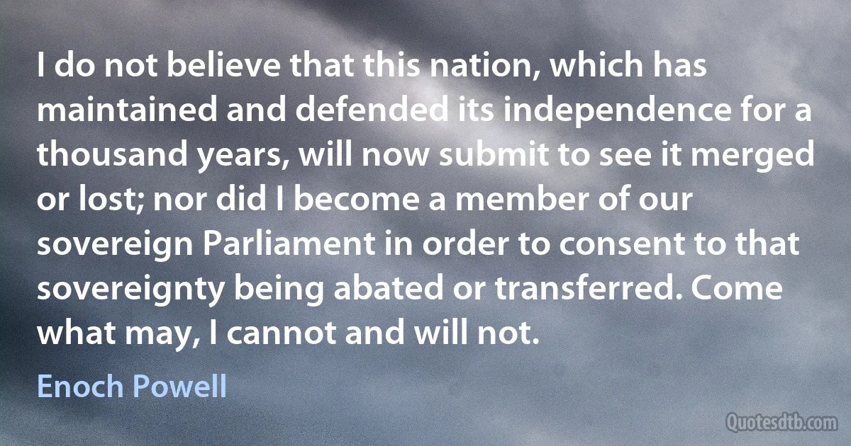 I do not believe that this nation, which has maintained and defended its independence for a thousand years, will now submit to see it merged or lost; nor did I become a member of our sovereign Parliament in order to consent to that sovereignty being abated or transferred. Come what may, I cannot and will not. (Enoch Powell)