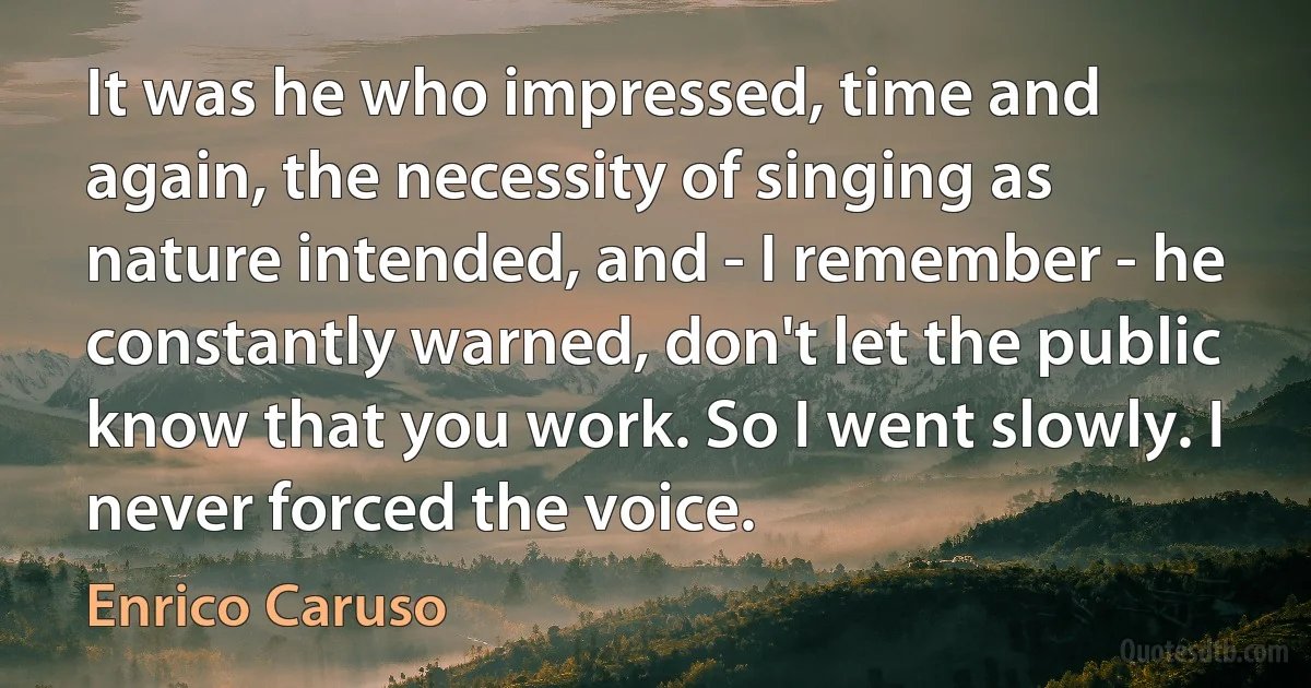 It was he who impressed, time and again, the necessity of singing as nature intended, and - I remember - he constantly warned, don't let the public know that you work. So I went slowly. I never forced the voice. (Enrico Caruso)