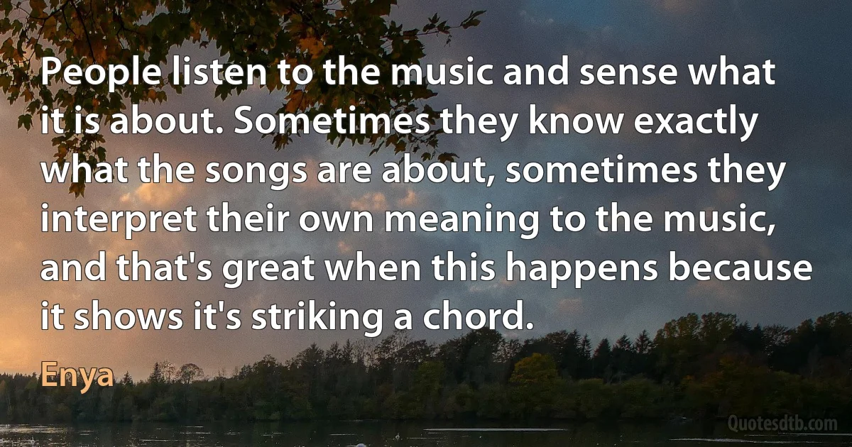 People listen to the music and sense what it is about. Sometimes they know exactly what the songs are about, sometimes they interpret their own meaning to the music, and that's great when this happens because it shows it's striking a chord. (Enya)