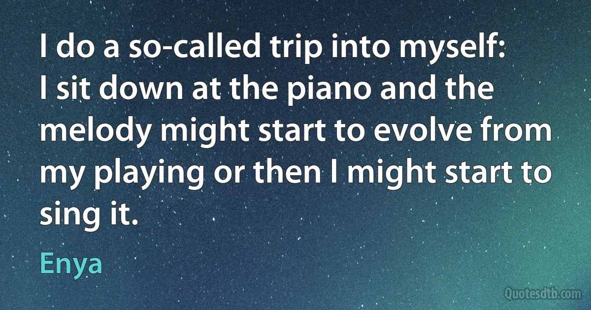 I do a so-called trip into myself: I sit down at the piano and the melody might start to evolve from my playing or then I might start to sing it. (Enya)