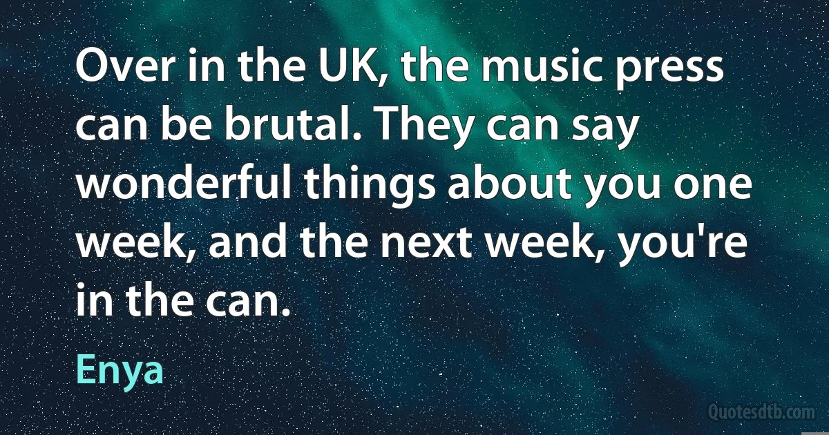 Over in the UK, the music press can be brutal. They can say wonderful things about you one week, and the next week, you're in the can. (Enya)