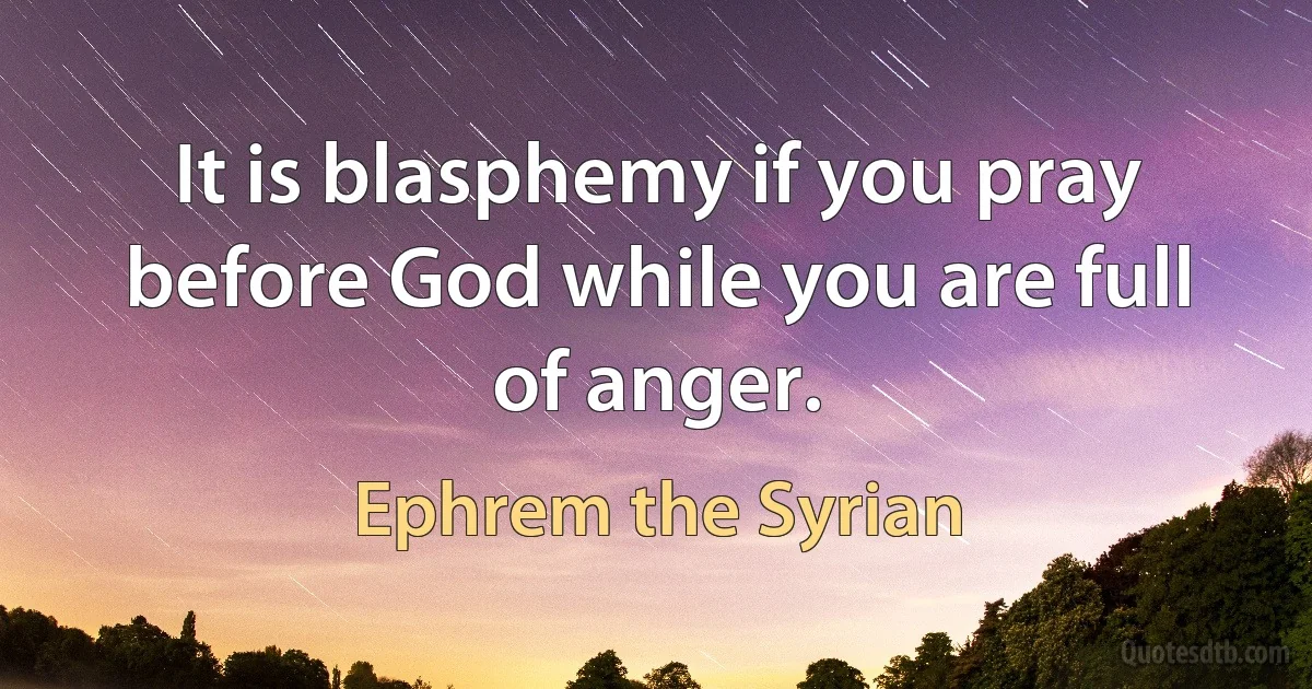 It is blasphemy if you pray before God while you are full of anger. (Ephrem the Syrian)