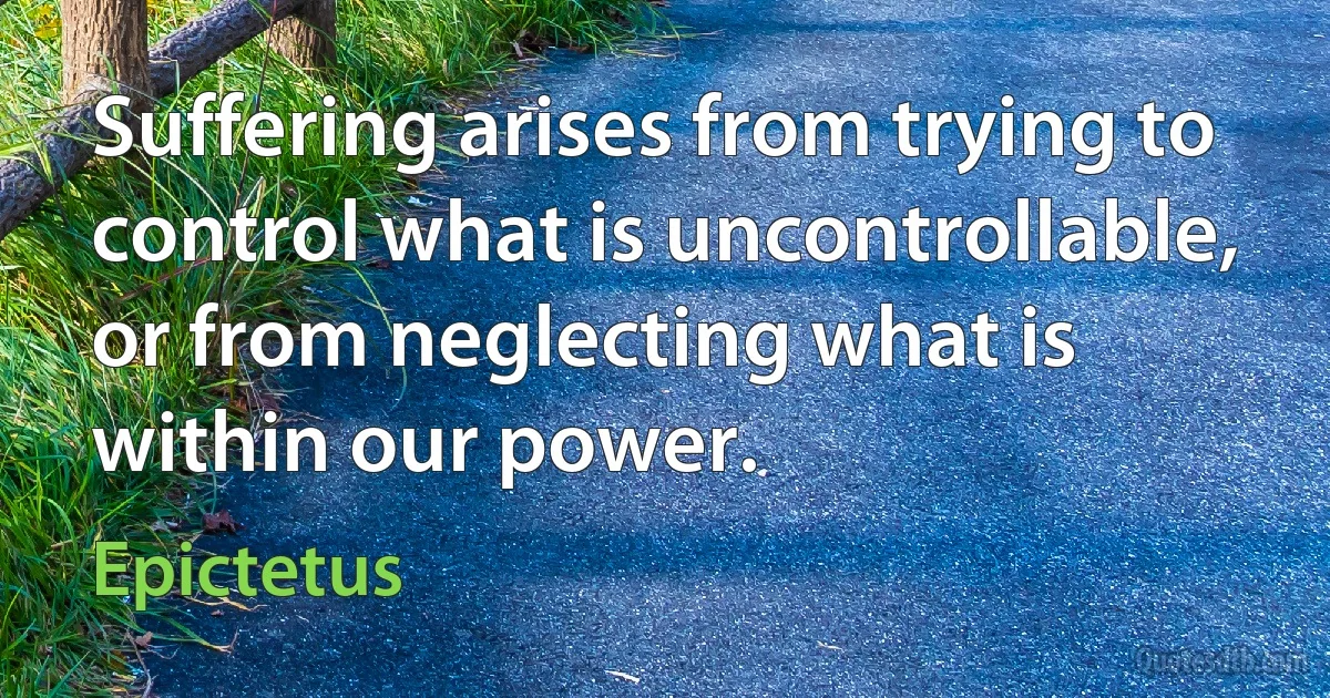 Suffering arises from trying to control what is uncontrollable, or from neglecting what is within our power. (Epictetus)