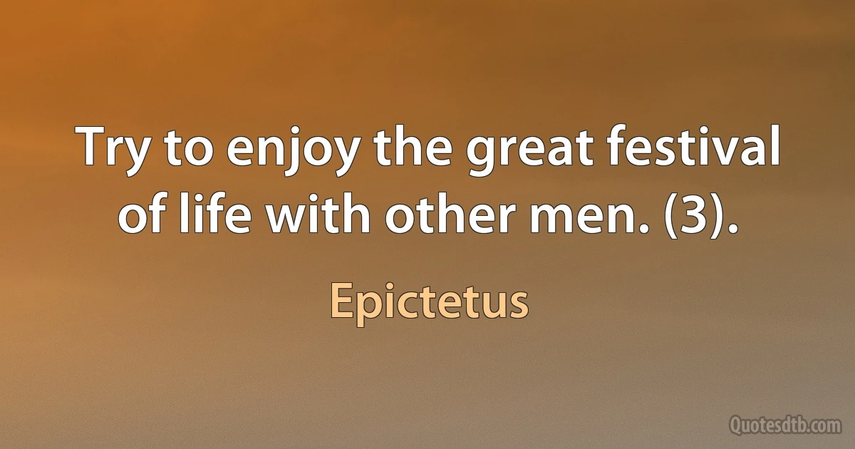 Try to enjoy the great festival of life with other men. (3). (Epictetus)