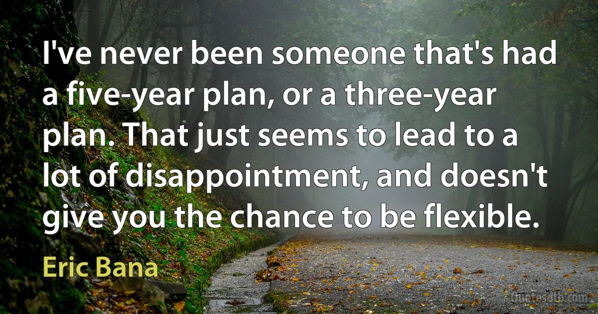 I've never been someone that's had a five-year plan, or a three-year plan. That just seems to lead to a lot of disappointment, and doesn't give you the chance to be flexible. (Eric Bana)