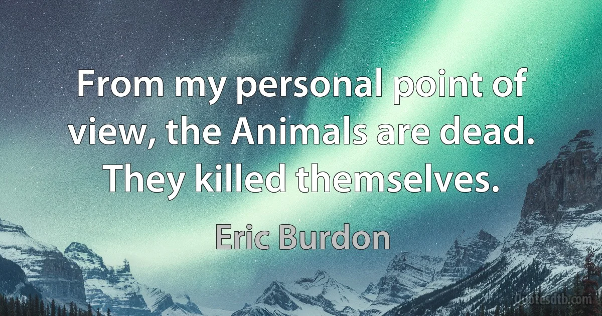 From my personal point of view, the Animals are dead. They killed themselves. (Eric Burdon)