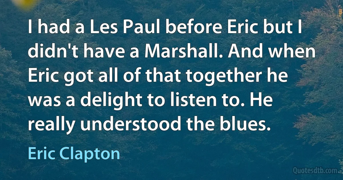 I had a Les Paul before Eric but I didn't have a Marshall. And when Eric got all of that together he was a delight to listen to. He really understood the blues. (Eric Clapton)