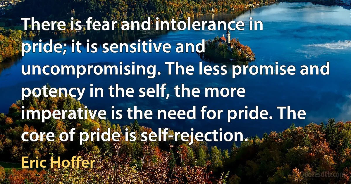 There is fear and intolerance in pride; it is sensitive and uncompromising. The less promise and potency in the self, the more imperative is the need for pride. The core of pride is self-rejection. (Eric Hoffer)