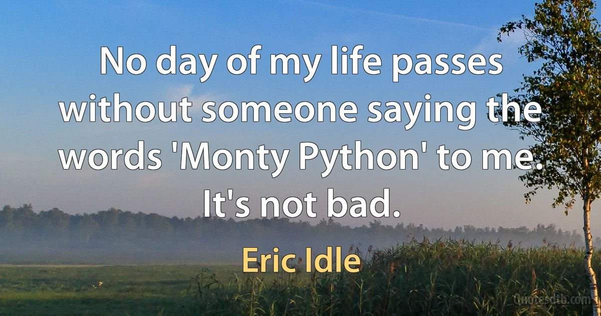 No day of my life passes without someone saying the words 'Monty Python' to me. It's not bad. (Eric Idle)