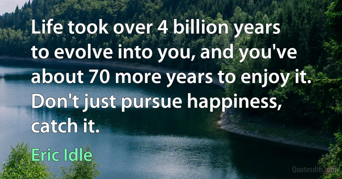 Life took over 4 billion years to evolve into you, and you've about 70 more years to enjoy it. Don't just pursue happiness, catch it. (Eric Idle)