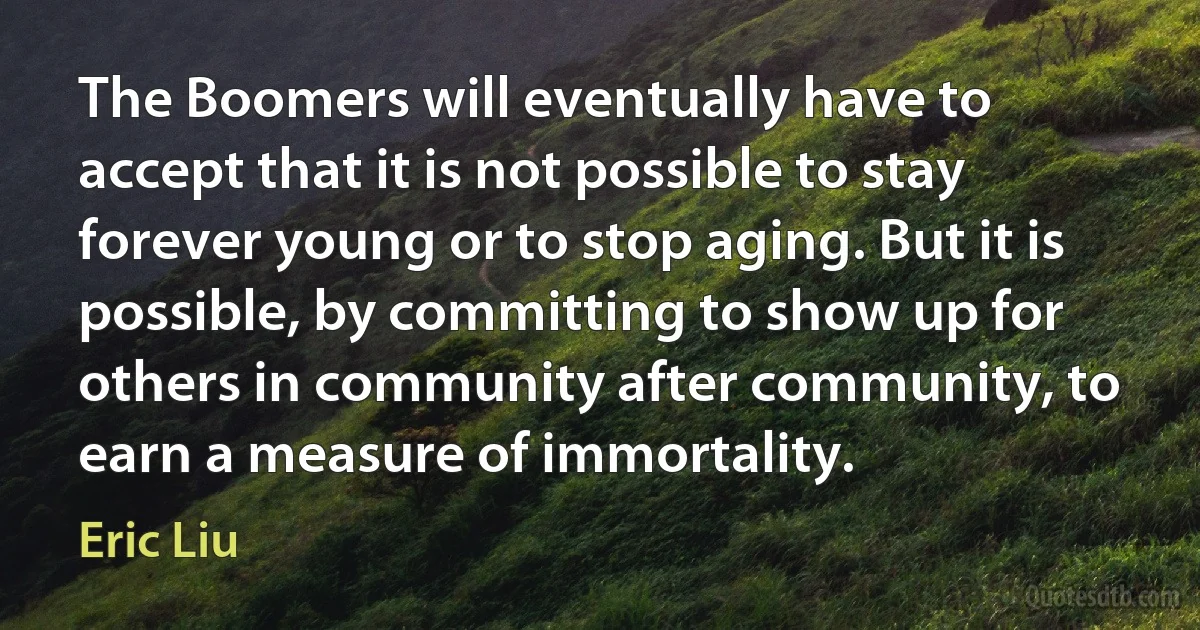 The Boomers will eventually have to accept that it is not possible to stay forever young or to stop aging. But it is possible, by committing to show up for others in community after community, to earn a measure of immortality. (Eric Liu)