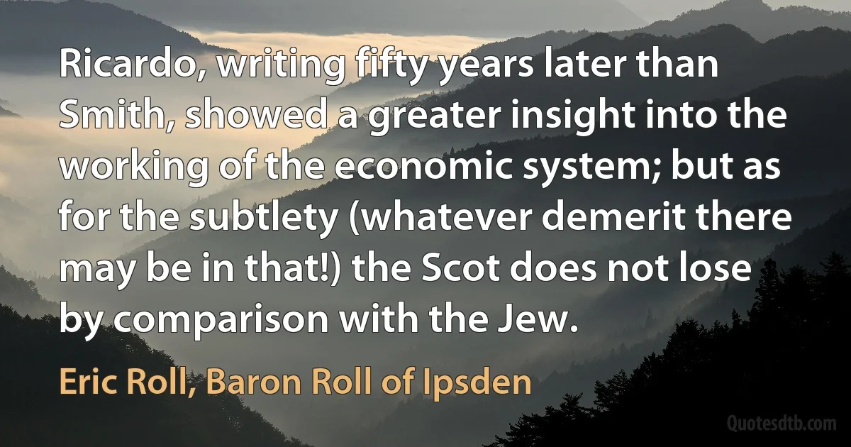 Ricardo, writing fifty years later than Smith, showed a greater insight into the working of the economic system; but as for the subtlety (whatever demerit there may be in that!) the Scot does not lose by comparison with the Jew. (Eric Roll, Baron Roll of Ipsden)