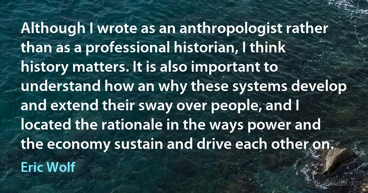 Although I wrote as an anthropologist rather than as a professional historian, I think history matters. It is also important to understand how an why these systems develop and extend their sway over people, and I located the rationale in the ways power and the economy sustain and drive each other on. (Eric Wolf)