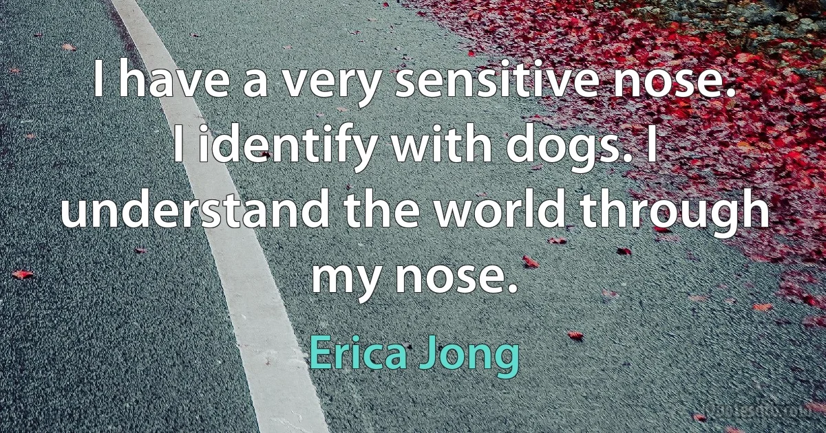 I have a very sensitive nose. I identify with dogs. I understand the world through my nose. (Erica Jong)