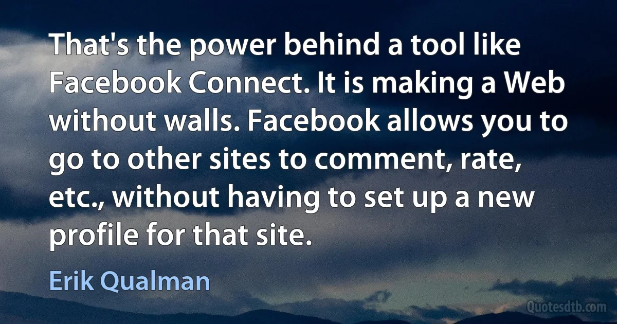 That's the power behind a tool like Facebook Connect. It is making a Web without walls. Facebook allows you to go to other sites to comment, rate, etc., without having to set up a new profile for that site. (Erik Qualman)