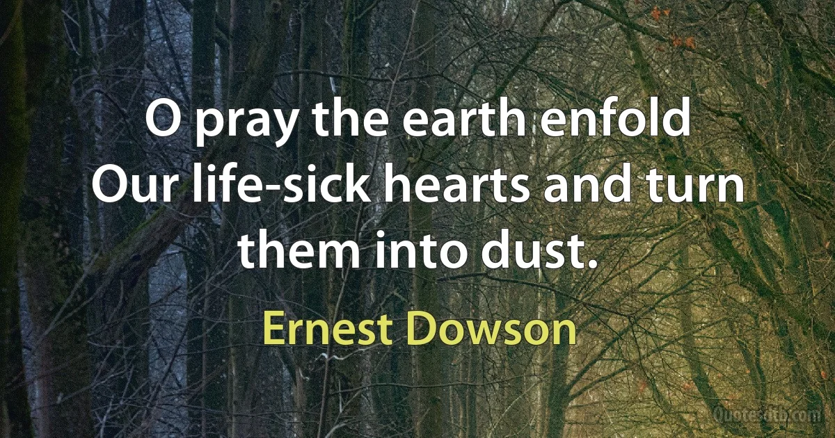 O pray the earth enfold
Our life-sick hearts and turn them into dust. (Ernest Dowson)