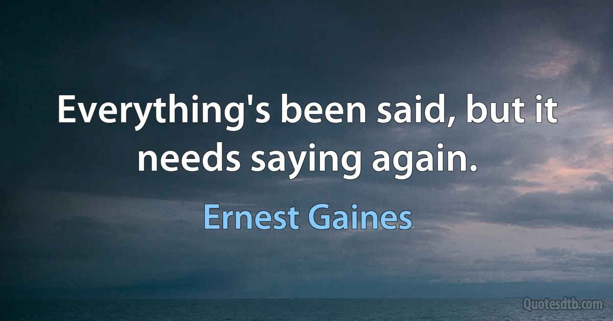 Everything's been said, but it needs saying again. (Ernest Gaines)