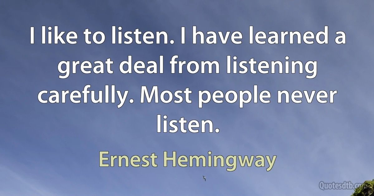 I like to listen. I have learned a great deal from listening carefully. Most people never listen. (Ernest Hemingway)