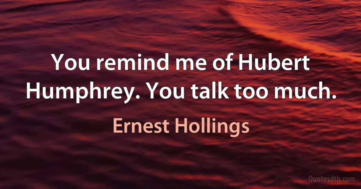 You remind me of Hubert Humphrey. You talk too much. (Ernest Hollings)