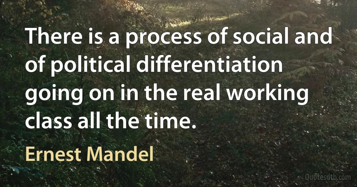 There is a process of social and of political differentiation going on in the real working class all the time. (Ernest Mandel)