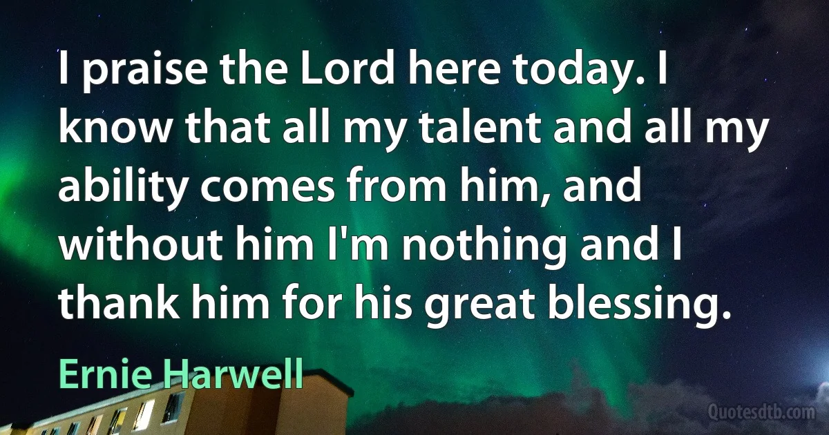 I praise the Lord here today. I know that all my talent and all my ability comes from him, and without him I'm nothing and I thank him for his great blessing. (Ernie Harwell)