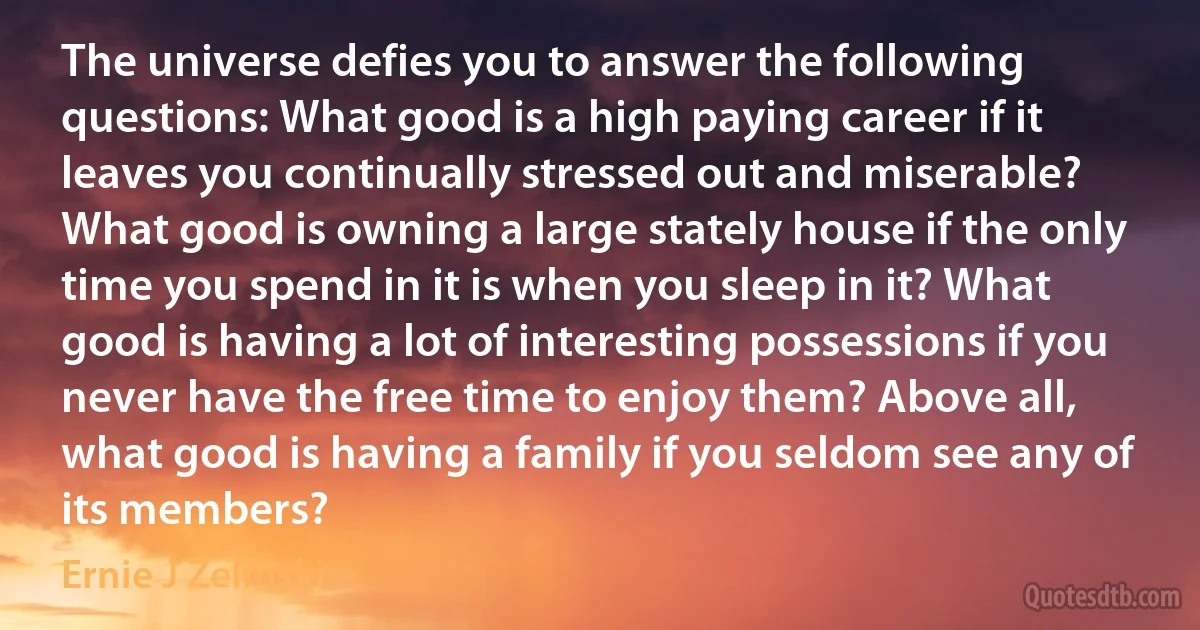 The universe defies you to answer the following questions: What good is a high paying career if it leaves you continually stressed out and miserable? What good is owning a large stately house if the only time you spend in it is when you sleep in it? What good is having a lot of interesting possessions if you never have the free time to enjoy them? Above all, what good is having a family if you seldom see any of its members? (Ernie J Zelinski)