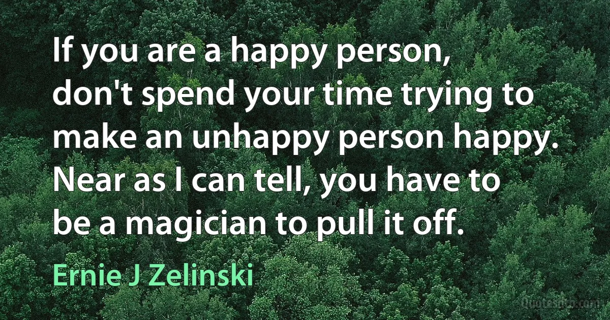 If you are a happy person, don't spend your time trying to make an unhappy person happy. Near as I can tell, you have to be a magician to pull it off. (Ernie J Zelinski)