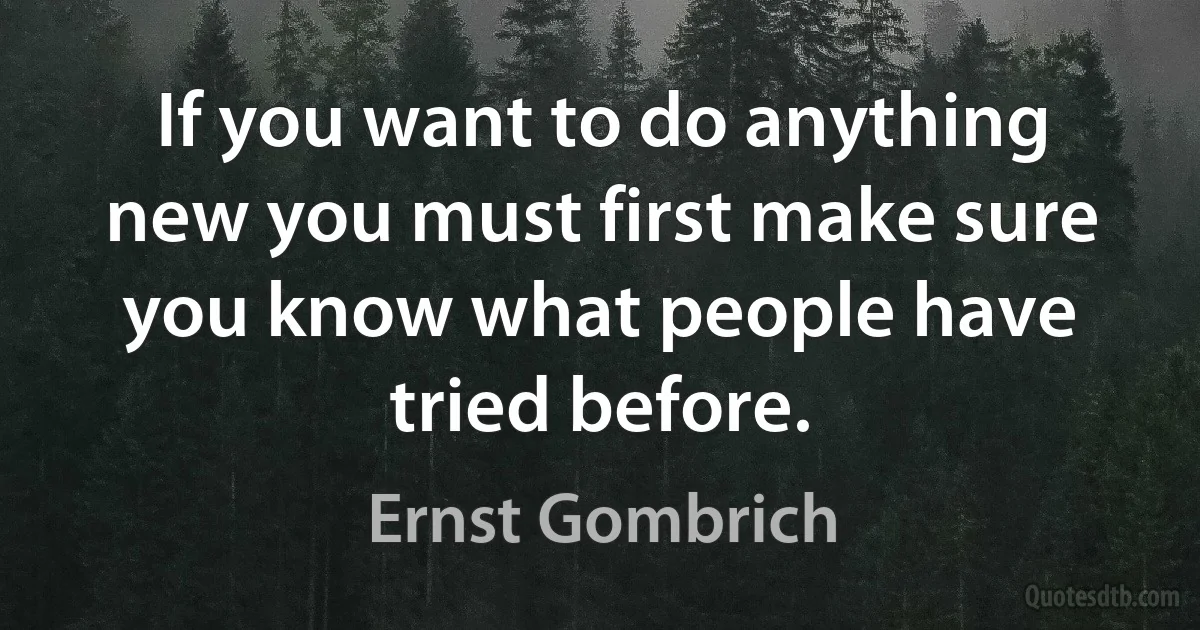 If you want to do anything new you must first make sure you know what people have tried before. (Ernst Gombrich)