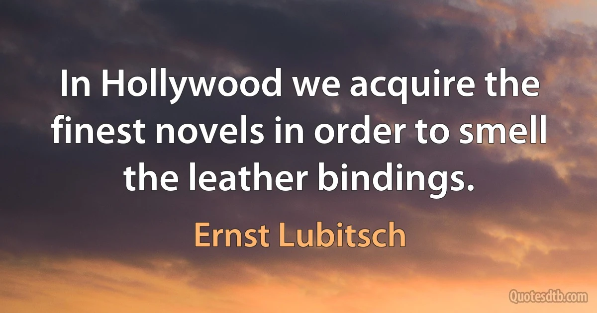 In Hollywood we acquire the finest novels in order to smell the leather bindings. (Ernst Lubitsch)