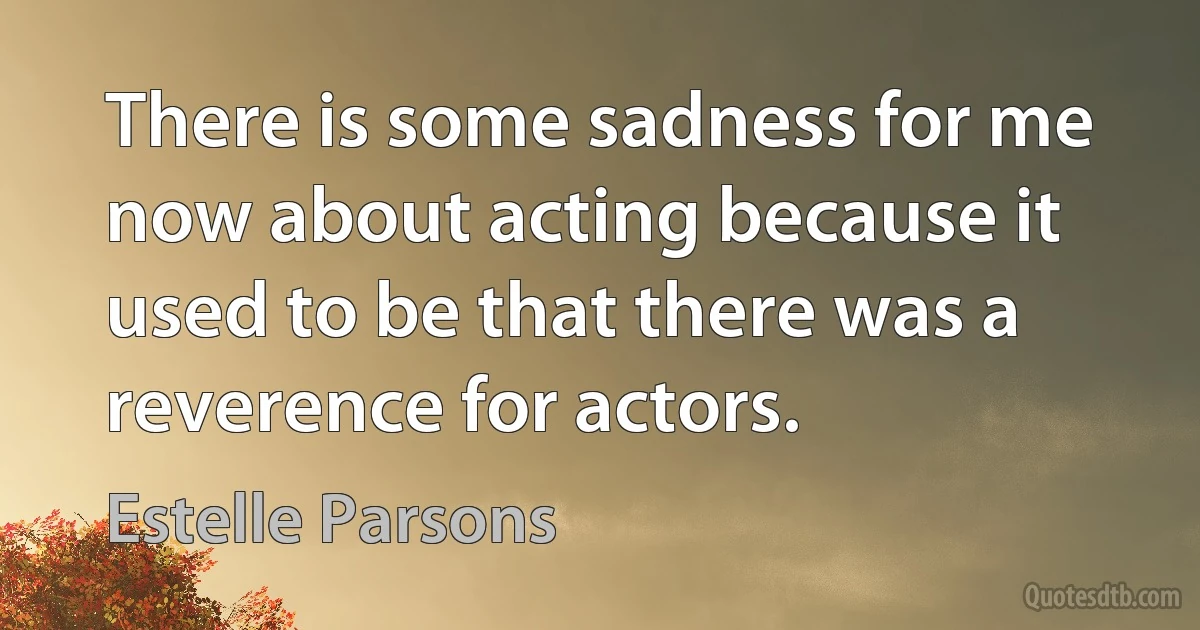 There is some sadness for me now about acting because it used to be that there was a reverence for actors. (Estelle Parsons)