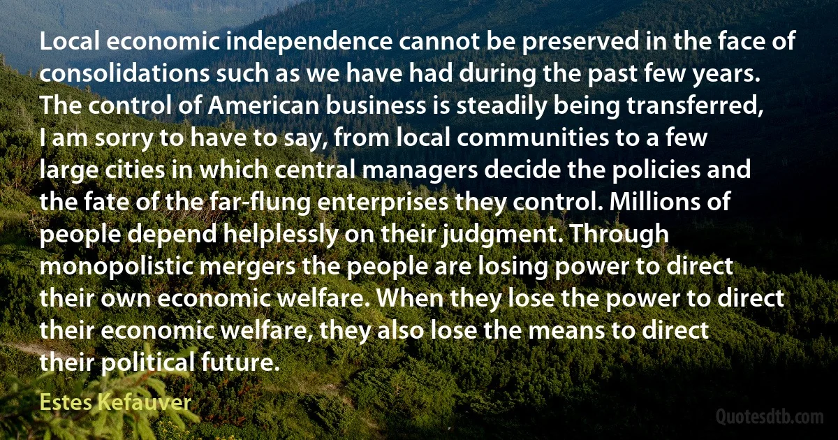 Local economic independence cannot be preserved in the face of consolidations such as we have had during the past few years. The control of American business is steadily being transferred, I am sorry to have to say, from local communities to a few large cities in which central managers decide the policies and the fate of the far-flung enterprises they control. Millions of people depend helplessly on their judgment. Through monopolistic mergers the people are losing power to direct their own economic welfare. When they lose the power to direct their economic welfare, they also lose the means to direct their political future. (Estes Kefauver)