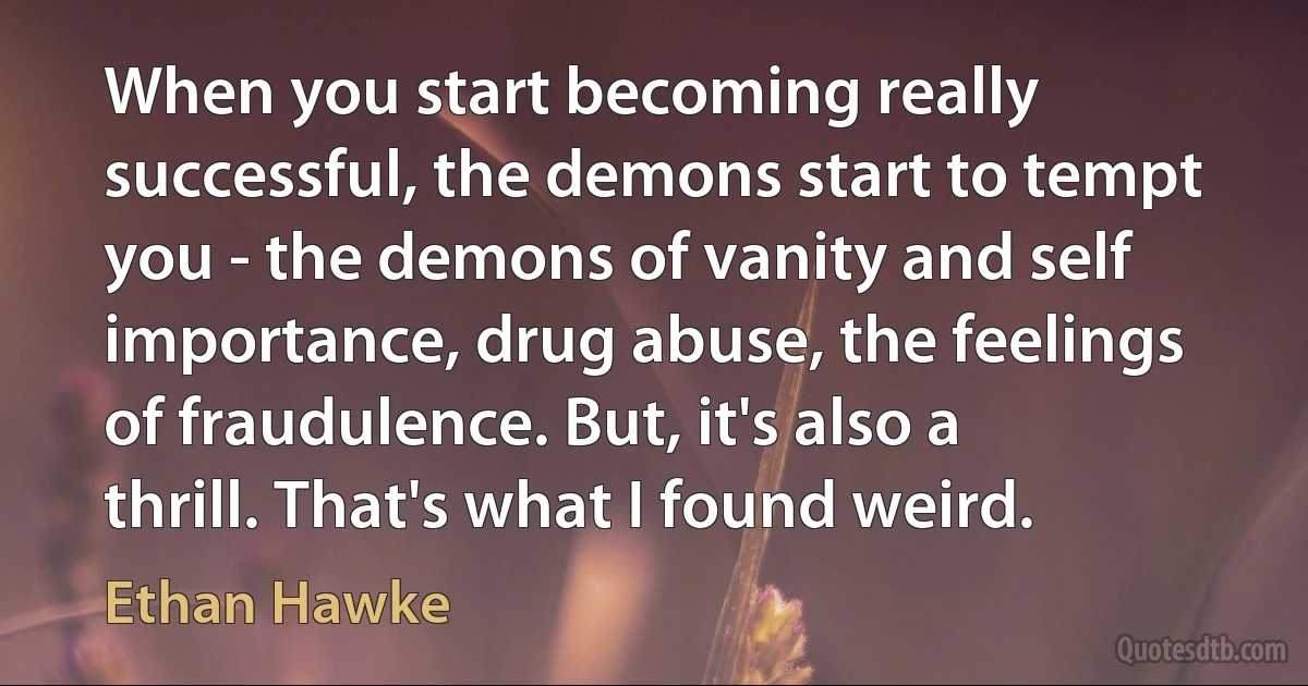 When you start becoming really successful, the demons start to tempt you - the demons of vanity and self importance, drug abuse, the feelings of fraudulence. But, it's also a thrill. That's what I found weird. (Ethan Hawke)