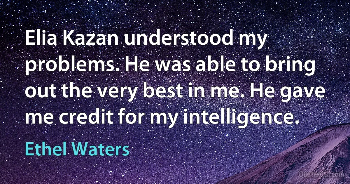 Elia Kazan understood my problems. He was able to bring out the very best in me. He gave me credit for my intelligence. (Ethel Waters)