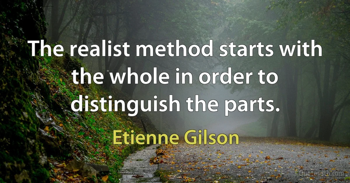 The realist method starts with the whole in order to distinguish the parts. (Etienne Gilson)