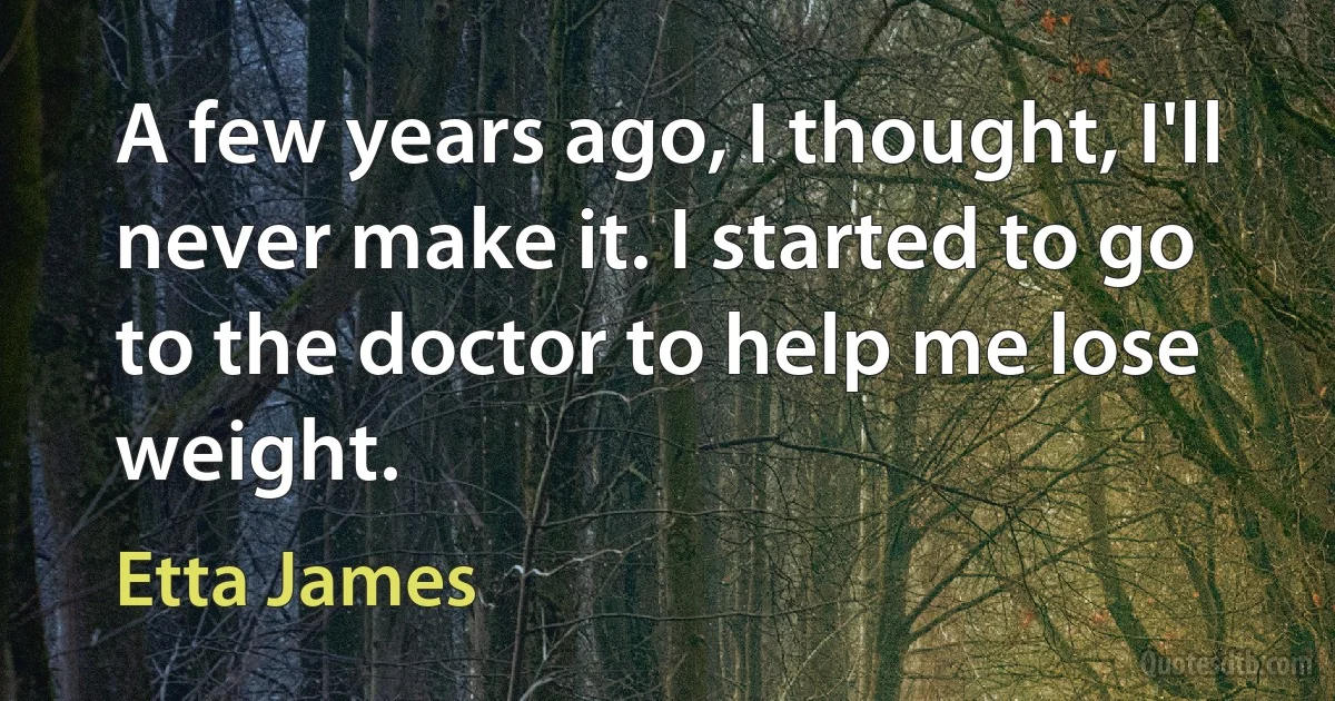 A few years ago, I thought, I'll never make it. I started to go to the doctor to help me lose weight. (Etta James)